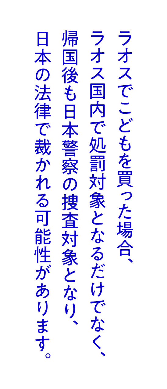 ラオスでこどもを買った場合、ラオス国内で処罰対象となるだけでなく、帰国後も日本警察の捜査対象となり、日本の法律で裁かれる